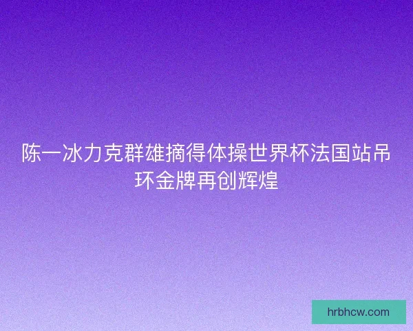 陈一冰力克群雄摘得体操世界杯法国站吊环金牌再创辉煌