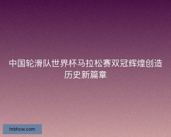 中国轮滑队世界杯马拉松赛双冠辉煌创造历史新篇章